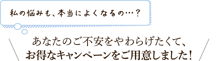 あなたのご不安をやわらげたくて、お得なキャンペーンをご用意しました！